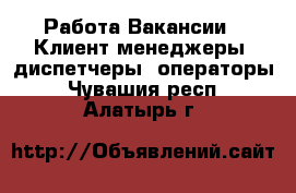 Работа Вакансии - Клиент-менеджеры, диспетчеры, операторы. Чувашия респ.,Алатырь г.